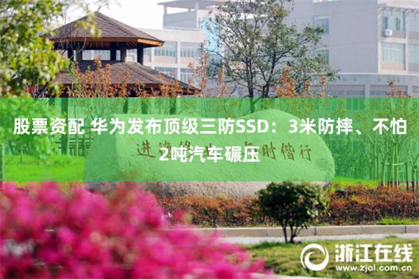 股票资配 华为发布顶级三防SSD：3米防摔、不怕2吨汽车碾压