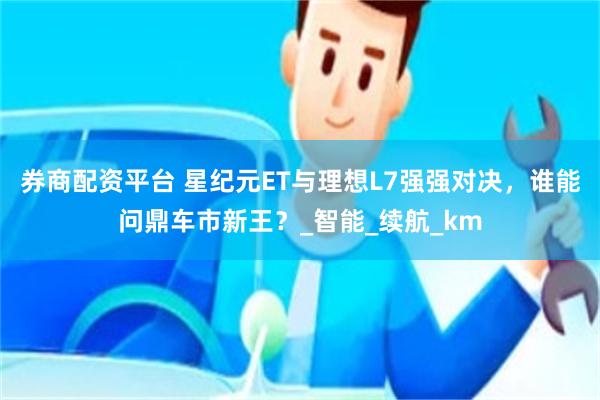 券商配资平台 星纪元ET与理想L7强强对决，谁能问鼎车市新王？_智能_续航_km