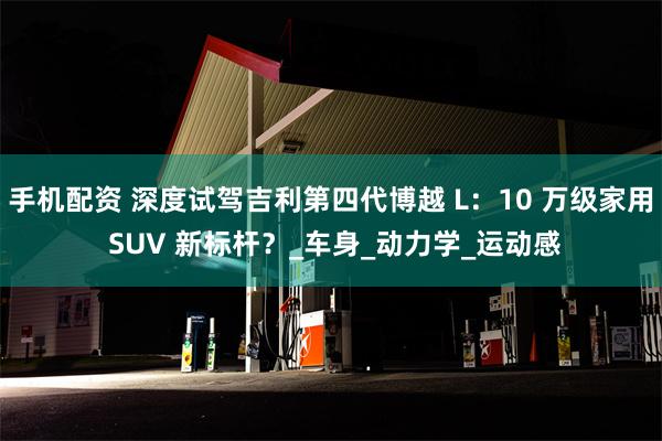 手机配资 深度试驾吉利第四代博越 L：10 万级家用 SUV 新标杆？_车身_动力学_运动感