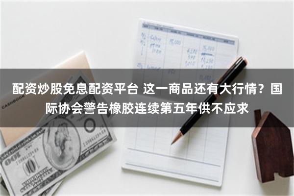 配资炒股免息配资平台 这一商品还有大行情？国际协会警告橡胶连续第五年供不应求