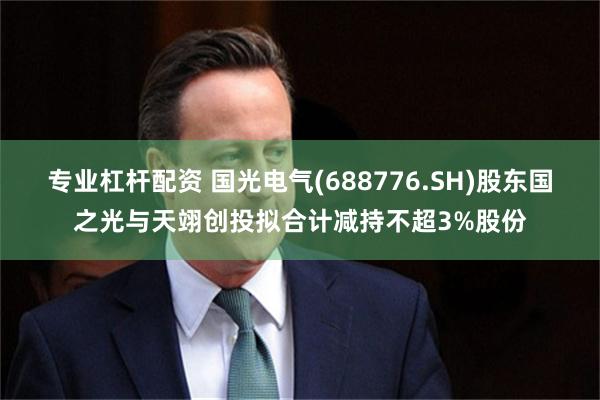 专业杠杆配资 国光电气(688776.SH)股东国之光与天翊创投拟合计减持不超3%股份