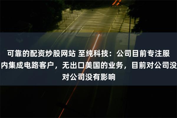 可靠的配资炒股网站 至纯科技：公司目前专注服务于国内集成电路客户，无出口美国的业务，目前对公司没有影响