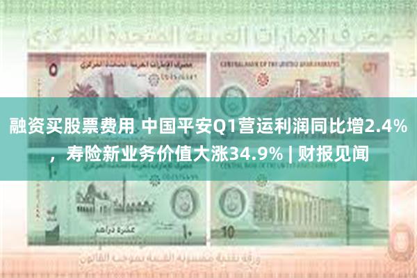 融资买股票费用 中国平安Q1营运利润同比增2.4%，寿险新业务价值大涨34.9% | 财报见闻