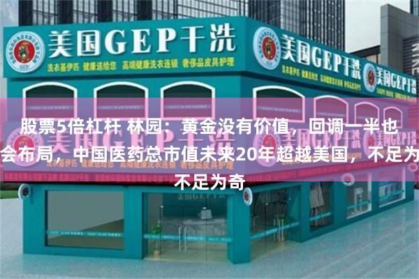 股票5倍杠杆 林园：黄金没有价值，回调一半也不会布局，中国医药总市值未来20年超越美国，不足为奇