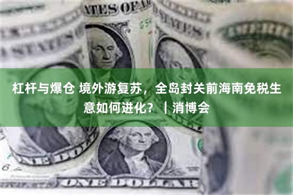 杠杆与爆仓 境外游复苏，全岛封关前海南免税生意如何进化？｜消博会