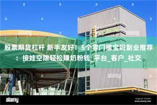 股票期货杠杆 新手友好！5个零门槛宝妈副业推荐：接娃空隙轻松赚奶粉钱_平台_客户_社交