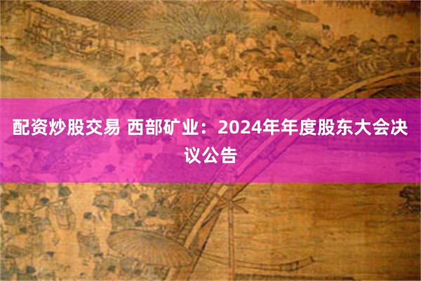 配资炒股交易 西部矿业：2024年年度股东大会决议公告