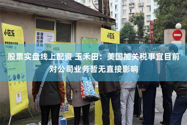股票实盘线上配资 玉禾田：美国加关税事宜目前对公司业务暂无直接影响
