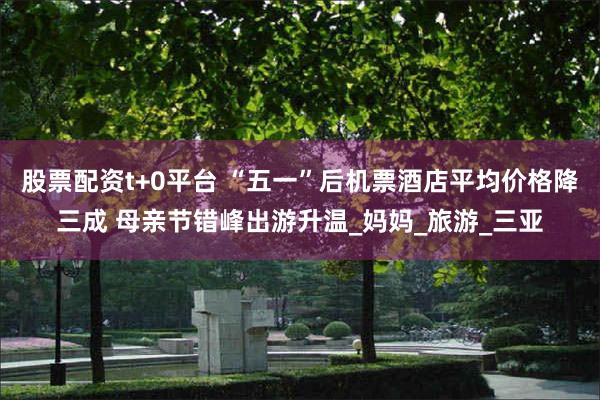 股票配资t+0平台 “五一”后机票酒店平均价格降三成 母亲节错峰出游升温_妈妈_旅游_三亚