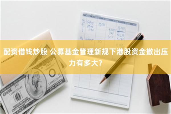配资借钱炒股 公募基金管理新规下港股资金撤出压力有多大？