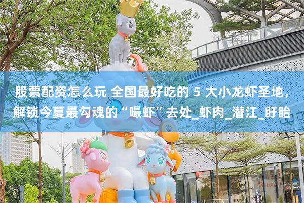股票配资怎么玩 全国最好吃的 5 大小龙虾圣地，解锁今夏最勾魂的“嘬虾”去处_虾肉_潜江_盱眙