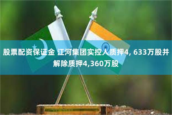 股票配资保证金 江河集团实控人质押4, 633万股并解除质押4,360万股