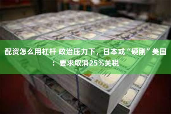 配资怎么用杠杆 政治压力下，日本或“硬刚”美国：要求取消25%关税