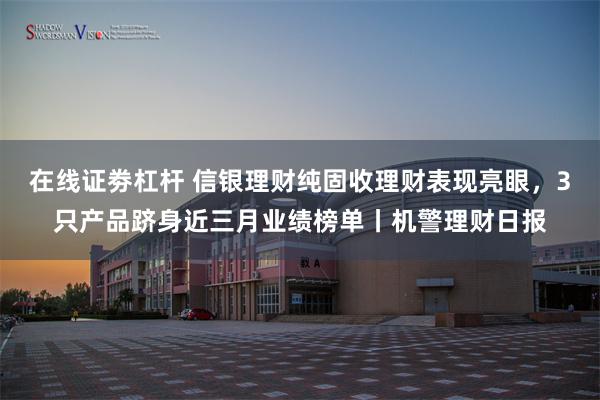 在线证劵杠杆 信银理财纯固收理财表现亮眼，3只产品跻身近三月业绩榜单丨机警理财日报