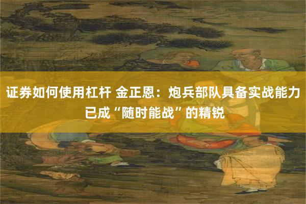 证券如何使用杠杆 金正恩：炮兵部队具备实战能力 已成“随时能战”的精锐
