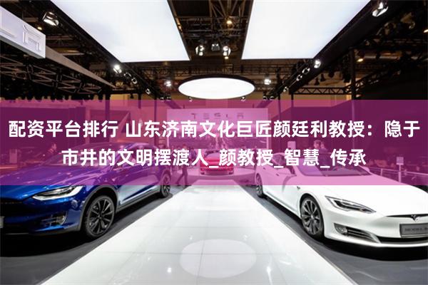 配资平台排行 山东济南文化巨匠颜廷利教授：隐于市井的文明摆渡人_颜教授_智慧_传承