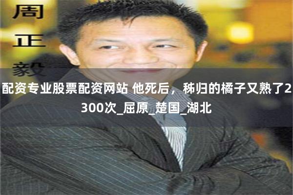 配资专业股票配资网站 他死后，秭归的橘子又熟了2300次_屈原_楚国_湖北