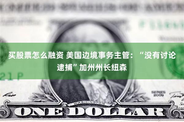 买股票怎么融资 美国边境事务主管：“没有讨论逮捕”加州州长纽森