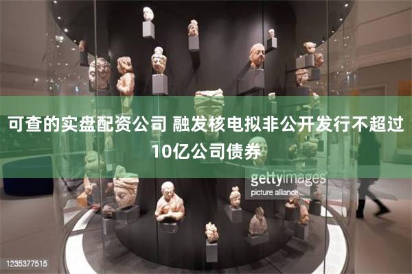可查的实盘配资公司 融发核电拟非公开发行不超过10亿公司债券