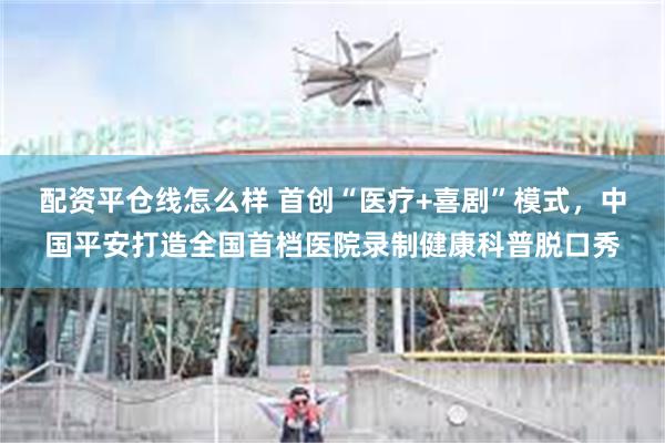 配资平仓线怎么样 首创“医疗+喜剧”模式，中国平安打造全国首档医院录制健康科普脱口秀