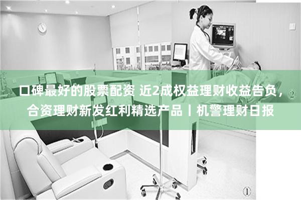 口碑最好的股票配资 近2成权益理财收益告负，合资理财新发红利精选产品丨机警理财日报