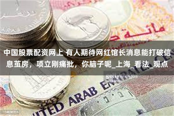 中国股票配资网上 有人期待网红馆长消息能打破信息茧房，项立刚痛批，你脑子呢_上海_看法_观点