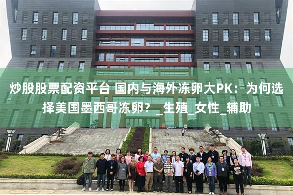 炒股股票配资平台 国内与海外冻卵大PK：为何选择美国墨西哥冻卵？_生殖_女性_辅助