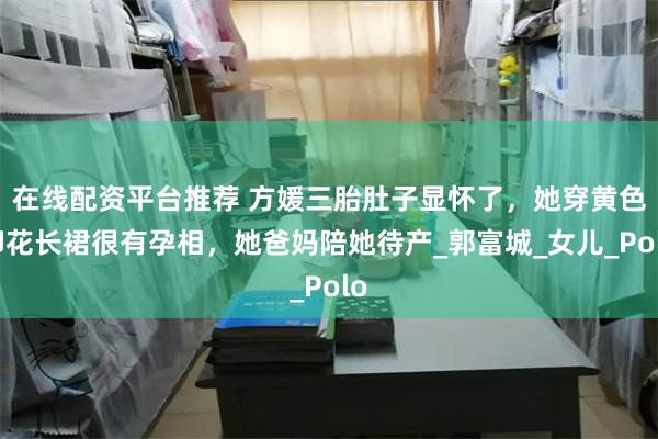 在线配资平台推荐 方媛三胎肚子显怀了，她穿黄色印花长裙很有孕相，她爸妈陪她待产_郭富城_女儿_Polo