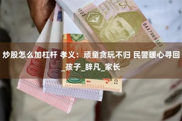 炒股怎么加杠杆 孝义：顽童贪玩不归 民警暖心寻回_孩子_辞凡_家长
