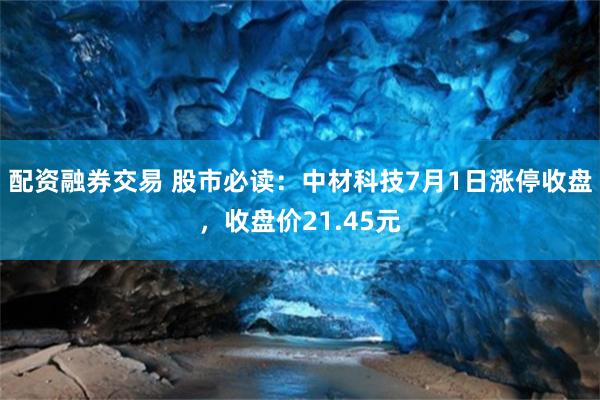 配资融券交易 股市必读：中材科技7月1日涨停收盘，收盘价21.45元