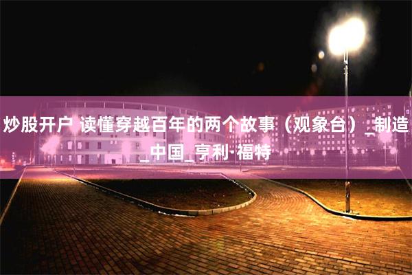 炒股开户 读懂穿越百年的两个故事（观象台）_制造_中国_亨利·福特