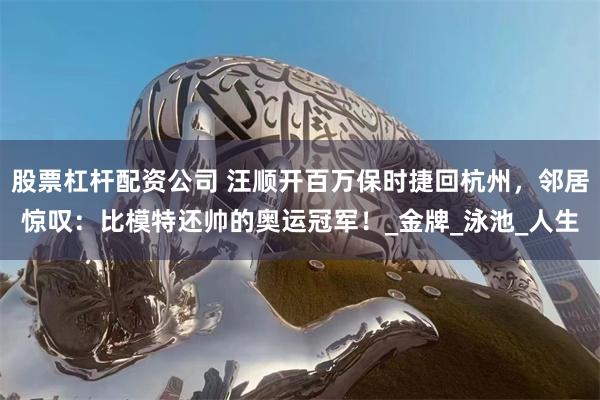 股票杠杆配资公司 汪顺开百万保时捷回杭州，邻居惊叹：比模特还帅的奥运冠军！_金牌_泳池_人生