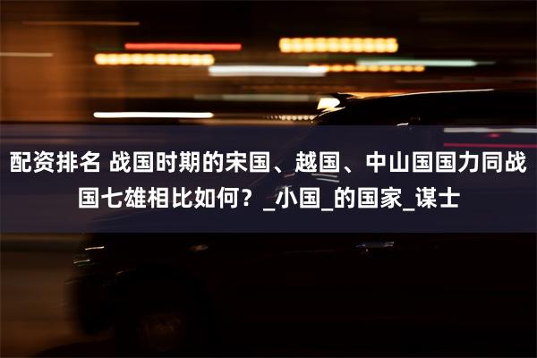 配资排名 战国时期的宋国、越国、中山国国力同战国七雄相比如何？_小国_的国家_谋士