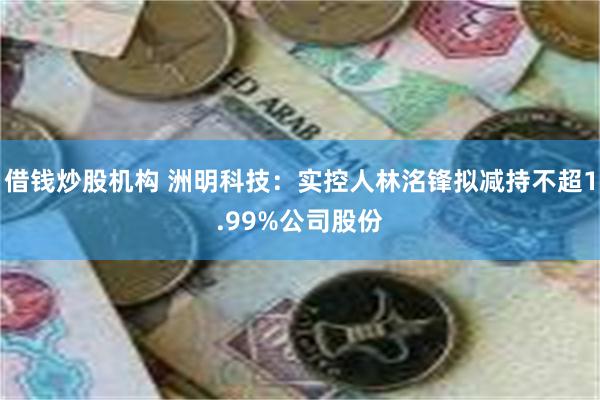 借钱炒股机构 洲明科技：实控人林洺锋拟减持不超1.99%公司股份