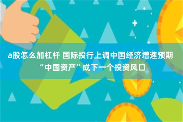 a股怎么加杠杆 国际投行上调中国经济增速预期 “中国资产”成下一个投资风口