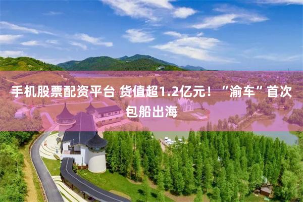 手机股票配资平台 货值超1.2亿元！“渝车”首次包船出海