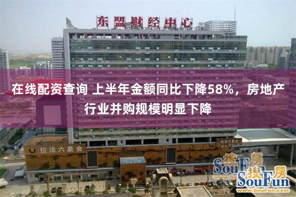 在线配资查询 上半年金额同比下降58%，房地产行业并购规模明显下降