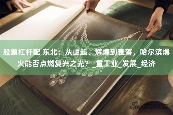 股票杠杆配 东北：从崛起、辉煌到衰落，哈尔滨爆火能否点燃复兴之光？_重工业_发展_经济