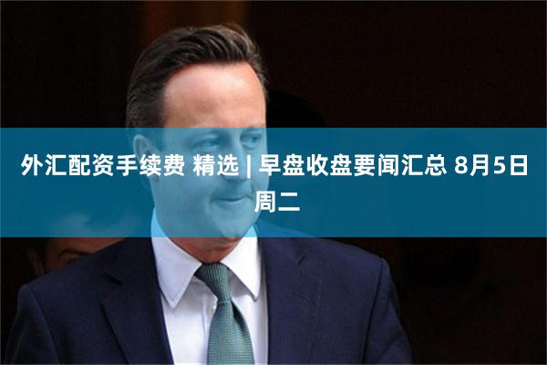 外汇配资手续费 精选 | 早盘收盘要闻汇总 8月5日 周二