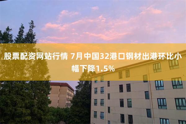 股票配资网站行情 7月中国32港口钢材出港环比小幅下降1.5%
