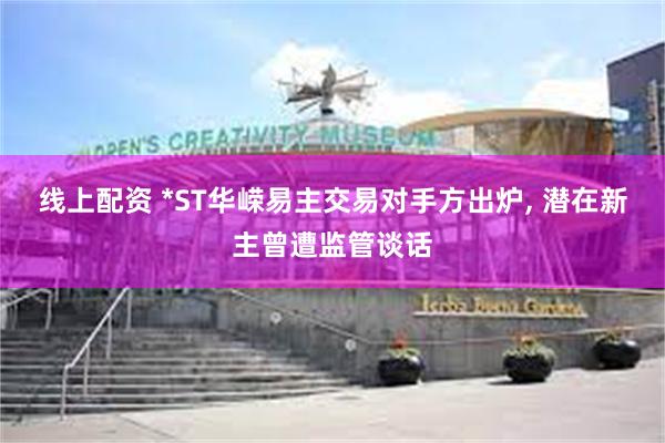线上配资 *ST华嵘易主交易对手方出炉, 潜在新主曾遭监管谈话