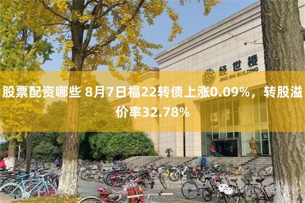 股票配资哪些 8月7日福22转债上涨0.09%，转股溢价率32.78%