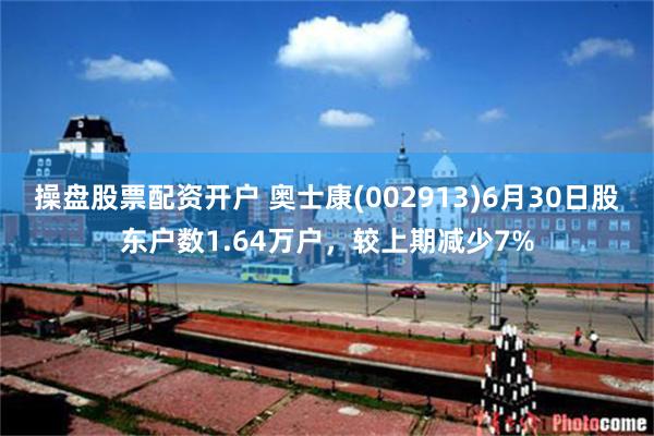 操盘股票配资开户 奥士康(002913)6月30日股东户数1.64万户，较上期减少7%