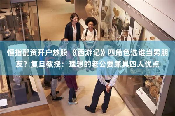 恒指配资开户炒股 《西游记》四角色选谁当男朋友？复旦教授：理想的老公要兼具四人优点