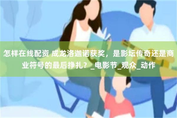 怎样在线配资 成龙洛迦诺获奖，是影坛传奇还是商业符号的最后挣扎？_电影节_观众_动作