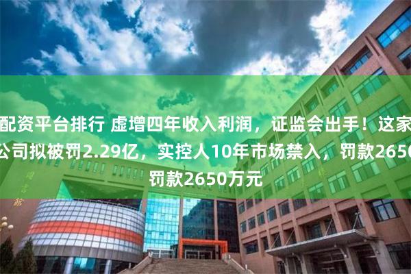 配资平台排行 虚增四年收入利润，证监会出手！这家上市公司拟被罚2.29亿，实控人10年市场禁入，罚款2650万元