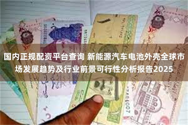 国内正规配资平台查询 新能源汽车电池外壳全球市场发展趋势及行业前景可行性分析报告2025