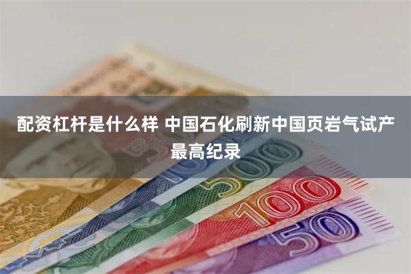 配资杠杆是什么样 中国石化刷新中国页岩气试产最高纪录