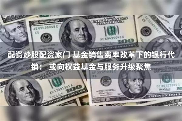 配资炒股配资家门 基金销售费率改革下的银行代销： 或向权益基金与服务升级聚焦